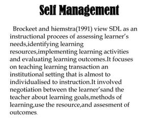Self Management
Brockeet and hiemstra(1991) view SDL as an
instructional procees of assessing learner’s
needs,identifying learning
resources,implementing learning activities
and evaluating learning outcomes.It focuses
on teaching learning transaction an
institutional setting that is almost to
individualised to instruction.It involved
negotiation between the learner’sand the
teacher about learning goals,methods of
learning,use the resource,and assesment of
outcomes.
 