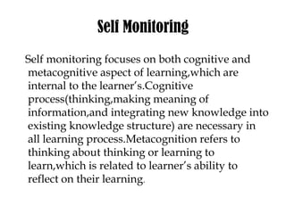 Self Monitoring
Self monitoring focuses on both cognitive and
metacognitive aspect of learning,which are
internal to the learner’s.Cognitive
process(thinking,making meaning of
information,and integrating new knowledge into
existing knowledge structure) are necessary in
all learning process.Metacognition refers to
thinking about thinking or learning to
learn,which is related to learner’s ability to
reflect on their learning.
 