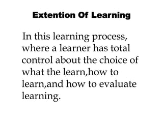 Extention Of Learning
In this learning process,
where a learner has total
control about the choice of
what the learn,how to
learn,and how to evaluate
learning.
 