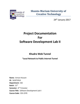 Shanto-Mariam University of
Creative Technology
24th
January 2017
Project Documentation
For
Software Development Lab II
Khudro Web Tunnel
“Local Network to Public Internet Tunnel
Name: Arman Hossain
ID: 161071014
Department: CSE
Batch: 11th
Semester: 6th
Trimester
Course Title: Software Development Lab II
Course Code: CSE-2370
 