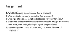 Assignment
1. What light source is used in most flow cytometers?
2. What are the three main systems in a flow cytometer?
3. What type of biological sample is best suited for flow cytometery?
4. When cells labeled with fluorescent molecules pass through the focused
laser beam, what two types of light signals are generated?
5. How flow cytometry helps in determining the proliferation rate of
malignancy?
 