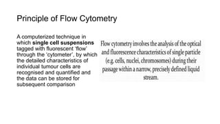 Principle of Flow Cytometry
A computerized technique in
which single cell suspensions
tagged with fluorescent ‘flow’
through the ‘cytometer’, by which
the detailed characteristics of
individual tumour cells are
recognised and quantified and
the data can be stored for
subsequent comparison
 