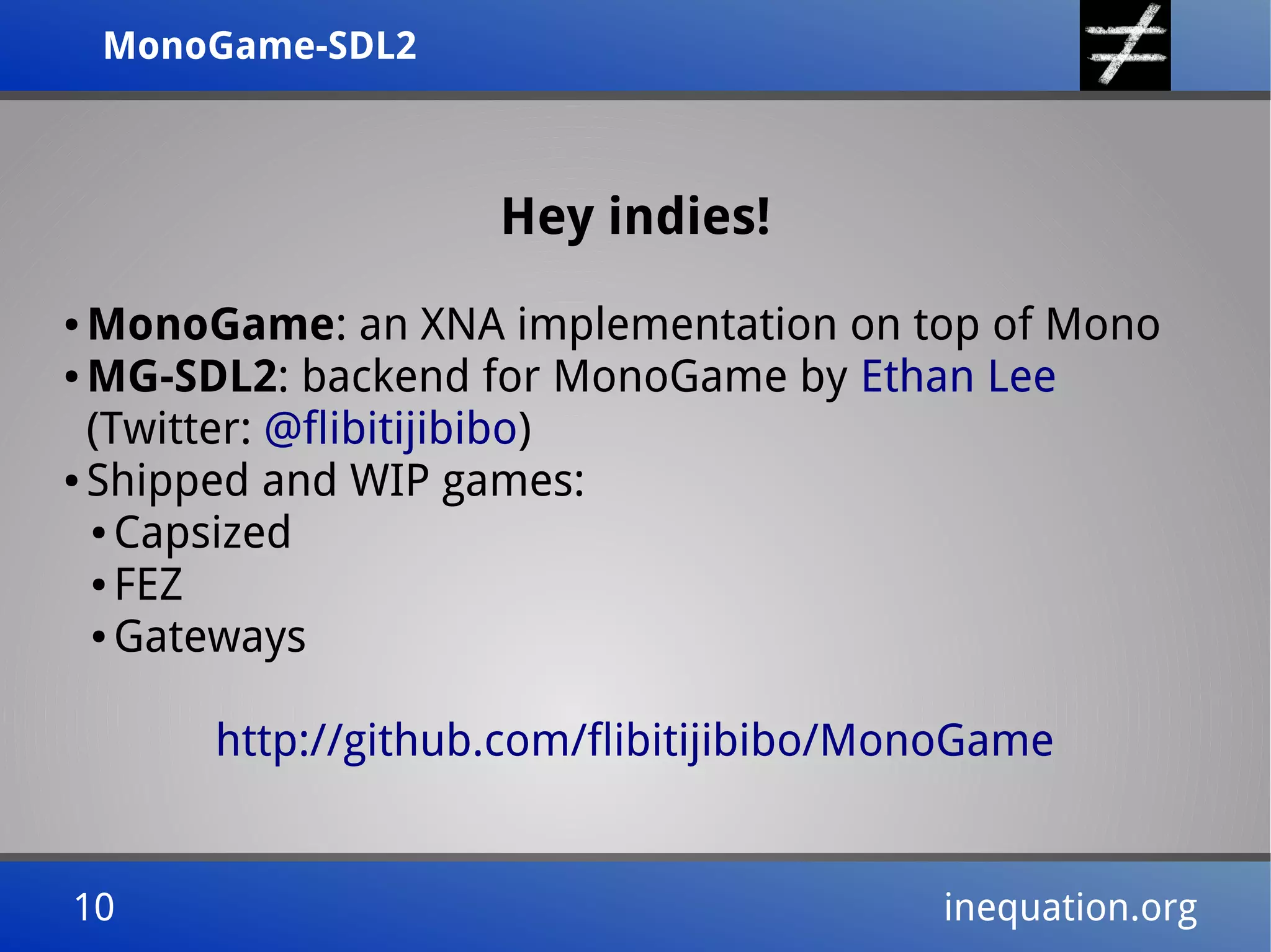 MonoGame-SDL2MonoGame-SDL2
10 inequation.org10 inequation.org
Hey indies!
● MonoGame: an XNA implementation on top of Mono
● MG-SDL2: backend for MonoGame by Ethan Lee
(Twitter: @flibitijibibo)
● Shipped and WIP games:
● Capsized
● FEZ
● Gateways
http://github.com/flibitijibibo/MonoGame
 