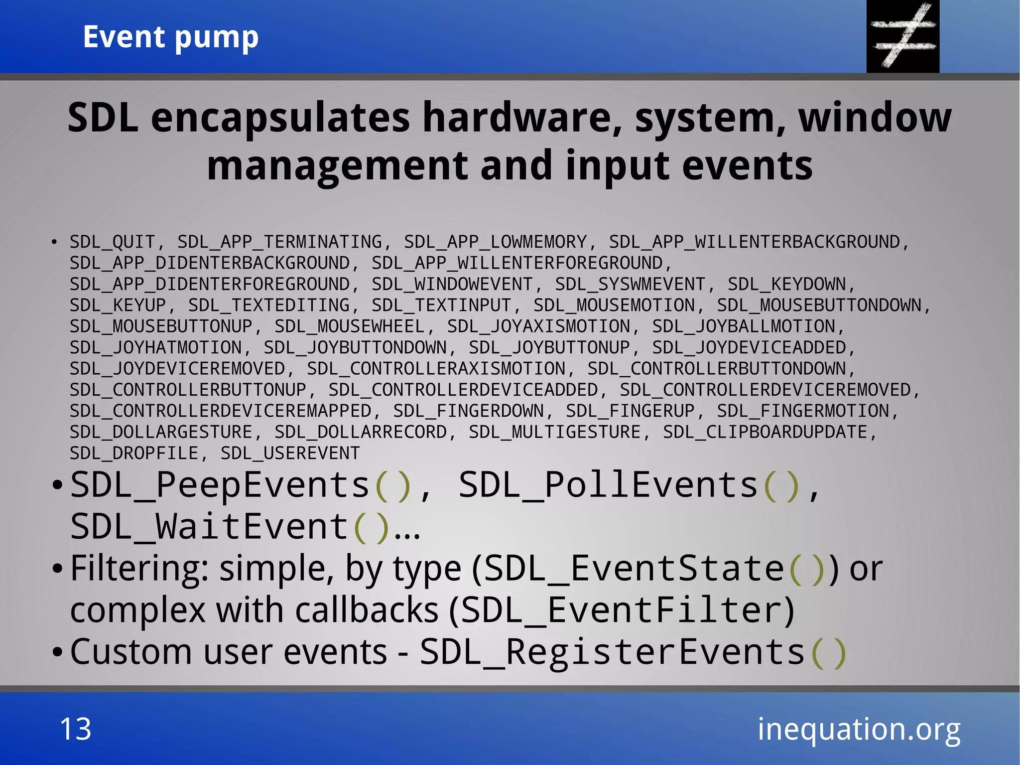 Event pumpEvent pump
13 inequation.org13 inequation.org
SDL encapsulates hardware, system, window
management and input events
● SDL_QUIT, SDL_APP_TERMINATING, SDL_APP_LOWMEMORY, SDL_APP_WILLENTERBACKGROUND,
SDL_APP_DIDENTERBACKGROUND, SDL_APP_WILLENTERFOREGROUND,
SDL_APP_DIDENTERFOREGROUND, SDL_WINDOWEVENT, SDL_SYSWMEVENT, SDL_KEYDOWN,
SDL_KEYUP, SDL_TEXTEDITING, SDL_TEXTINPUT, SDL_MOUSEMOTION, SDL_MOUSEBUTTONDOWN,
SDL_MOUSEBUTTONUP, SDL_MOUSEWHEEL, SDL_JOYAXISMOTION, SDL_JOYBALLMOTION,
SDL_JOYHATMOTION, SDL_JOYBUTTONDOWN, SDL_JOYBUTTONUP, SDL_JOYDEVICEADDED,
SDL_JOYDEVICEREMOVED, SDL_CONTROLLERAXISMOTION, SDL_CONTROLLERBUTTONDOWN,
SDL_CONTROLLERBUTTONUP, SDL_CONTROLLERDEVICEADDED, SDL_CONTROLLERDEVICEREMOVED,
SDL_CONTROLLERDEVICEREMAPPED, SDL_FINGERDOWN, SDL_FINGERUP, SDL_FINGERMOTION,
SDL_DOLLARGESTURE, SDL_DOLLARRECORD, SDL_MULTIGESTURE, SDL_CLIPBOARDUPDATE,
SDL_DROPFILE, SDL_USEREVENT
● SDL_PeepEvents(), SDL_PollEvents(),
SDL_WaitEvent()...
● Filtering: simple, by type (SDL_EventState()) or
complex with callbacks (SDL_EventFilter)
● Custom user events - SDL_RegisterEvents()
 