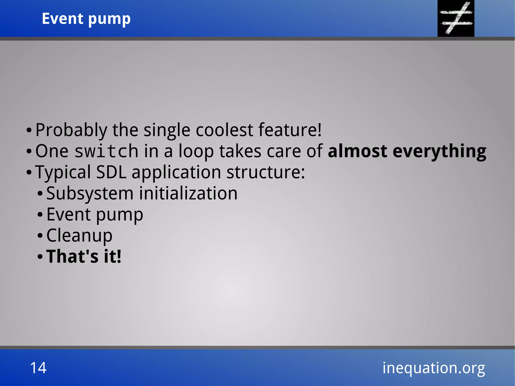 Event pumpEvent pump
14 inequation.org14 inequation.org
● Probably the single coolest feature!
● One switch in a loop takes care of almost everything
● Typical SDL application structure:
● Subsystem initialization
● Event pump
● Cleanup
● That's it!
 