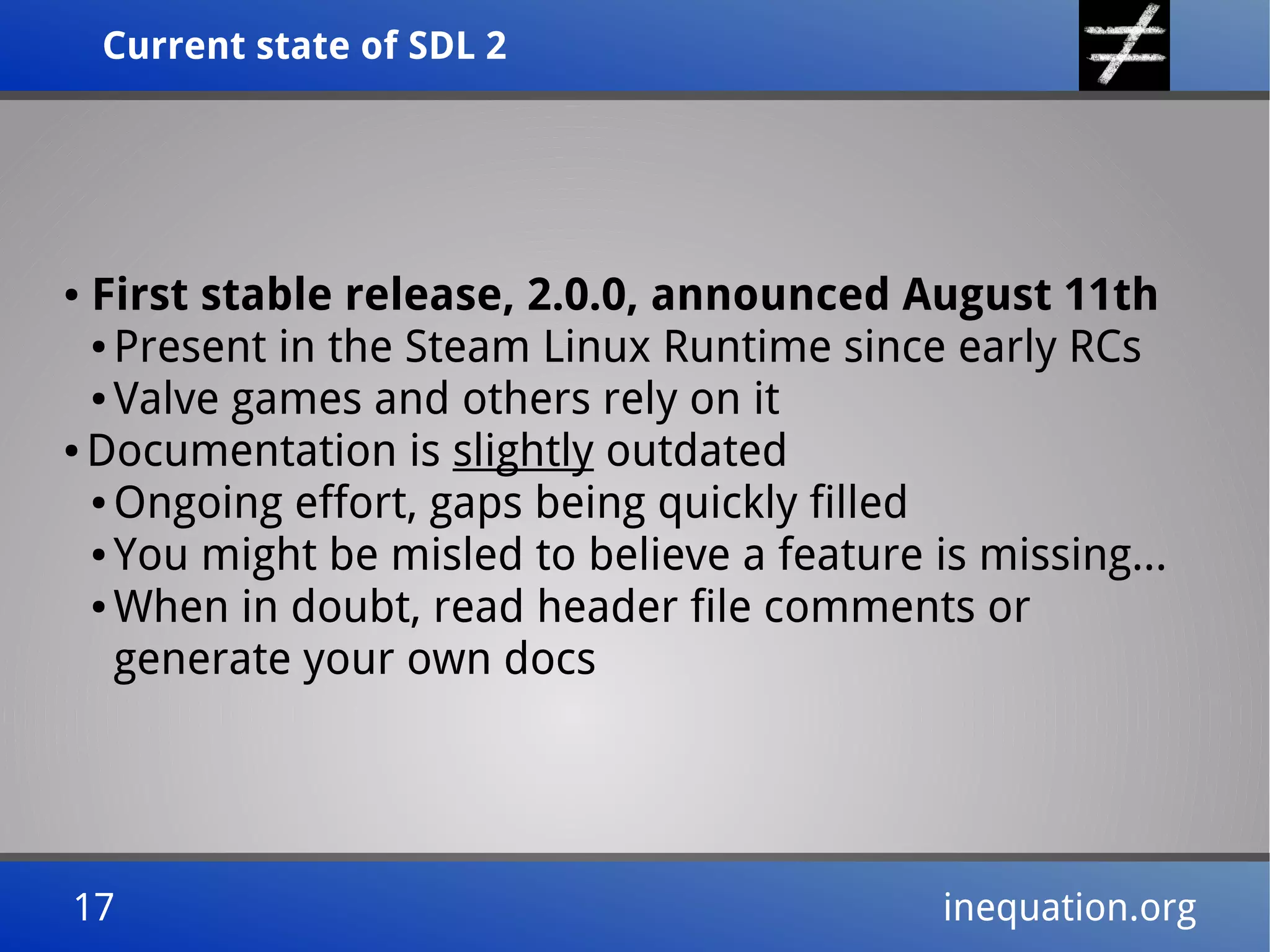 Current state of SDL 2Current state of SDL 2
17 inequation.org17 inequation.org
● First stable release, 2.0.0, announced August 11th
● Present in the Steam Linux Runtime since early RCs
● Valve games and others rely on it
● Documentation is slightly outdated
● Ongoing effort, gaps being quickly filled
● You might be misled to believe a feature is missing...
● When in doubt, read header file comments or
generate your own docs
 