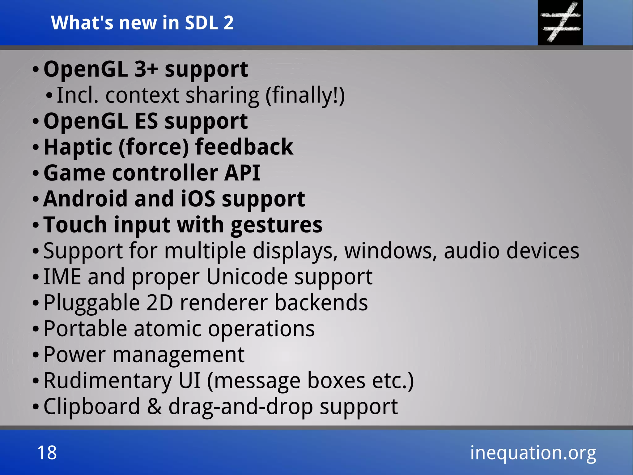 What's new in SDL 2What's new in SDL 2
18 inequation.org18 inequation.org
● OpenGL 3+ support
● Incl. context sharing (finally!)
● OpenGL ES support
● Haptic (force) feedback
● Game controller API
● Android and iOS support
● Touch input with gestures
● Support for multiple displays, windows, audio devices
● IME and proper Unicode support
● Pluggable 2D renderer backends
● Portable atomic operations
● Power management
● Rudimentary UI (message boxes etc.)
● Clipboard & drag-and-drop support
 