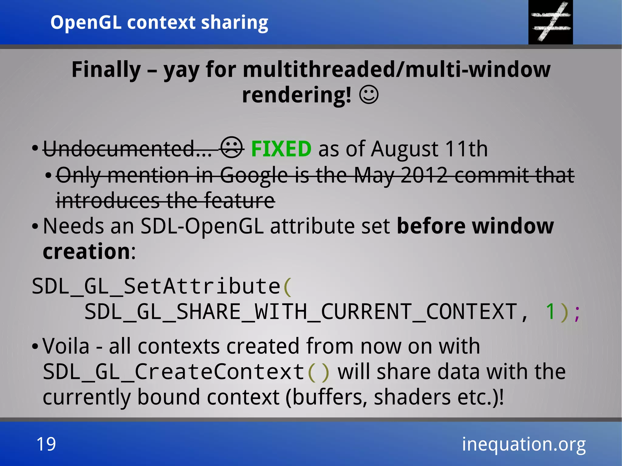 OpenGL context sharingOpenGL context sharing
19 inequation.org19 inequation.org
Finally – yay for multithreaded/multi-window
rendering! ☺
●
Undocumented... ☹ FIXED as of August 11th
● Only mention in Google is the May 2012 commit that
introduces the feature
● Needs an SDL-OpenGL attribute set before window
creation:
SDL_GL_SetAttribute(
SDL_GL_SHARE_WITH_CURRENT_CONTEXT, 1);
● Voila - all contexts created from now on with
SDL_GL_CreateContext() will share data with the
currently bound context (buffers, shaders etc.)!
 