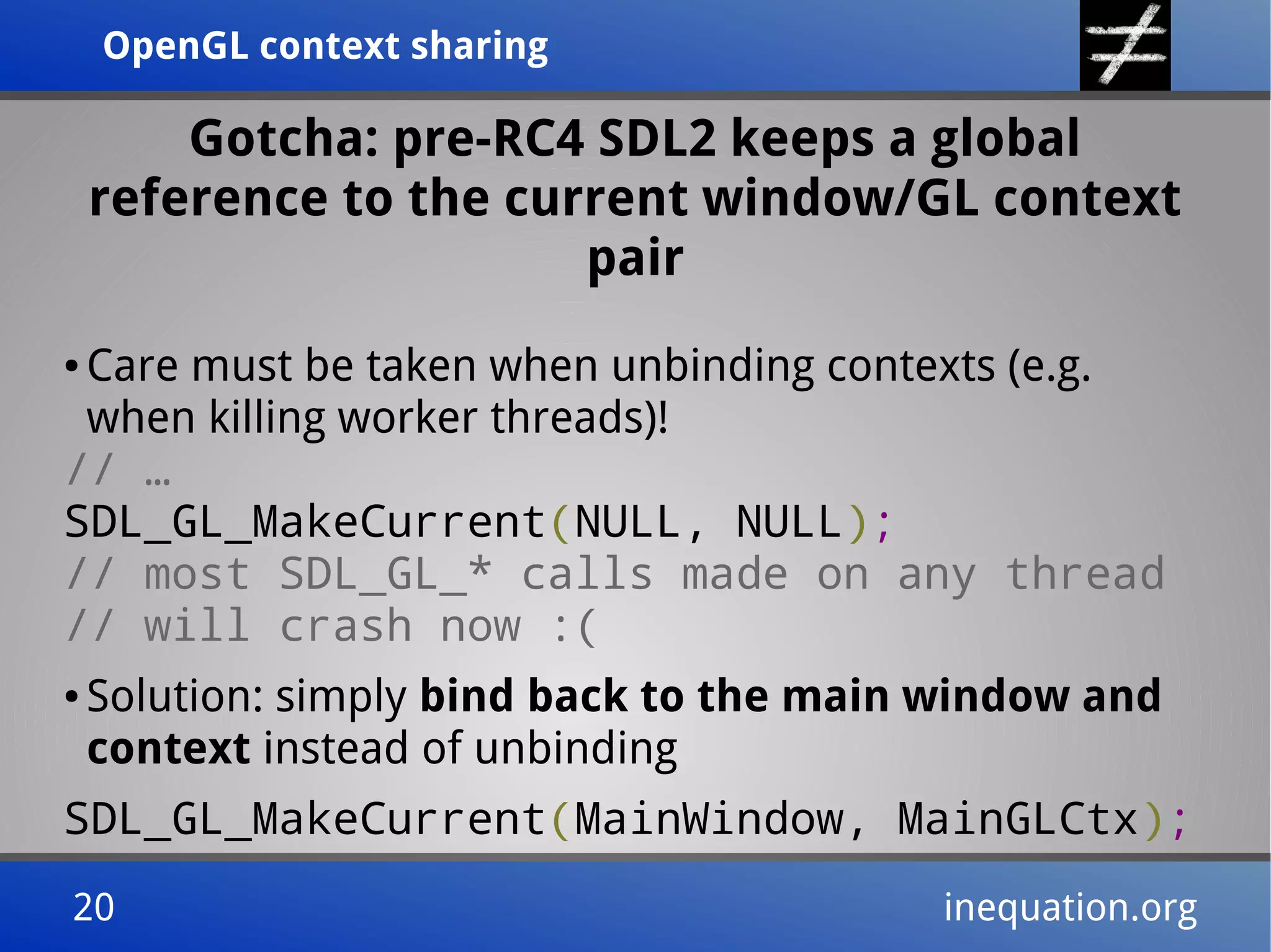 OpenGL context sharingOpenGL context sharing
20 inequation.org20 inequation.org
Gotcha: pre-RC4 SDL2 keeps a global
reference to the current window/GL context
pair
● Care must be taken when unbinding contexts (e.g.
when killing worker threads)!
// …
SDL_GL_MakeCurrent(NULL, NULL);
// most SDL_GL_* calls made on any thread
// will crash now :(
● Solution: simply bind back to the main window and
context instead of unbinding
SDL_GL_MakeCurrent(MainWindow, MainGLCtx);
 