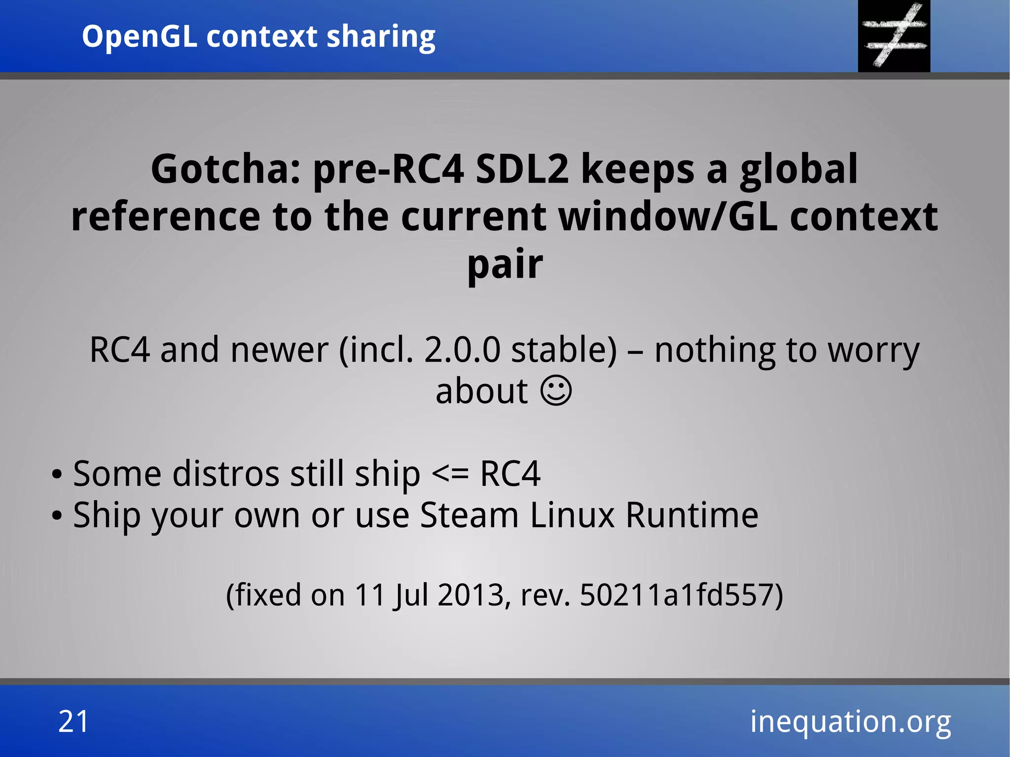OpenGL context sharingOpenGL context sharing
21 inequation.org21 inequation.org
Gotcha: pre-RC4 SDL2 keeps a global
reference to the current window/GL context
pair
RC4 and newer (incl. 2.0.0 stable) – nothing to worry
about ☺
● Some distros still ship <= RC4
● Ship your own or use Steam Linux Runtime
(fixed on 11 Jul 2013, rev. 50211a1fd557)
 