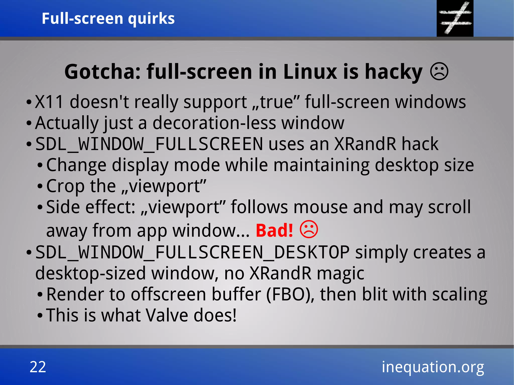 Full-screen quirksFull-screen quirks
22 inequation.org22 inequation.org
Gotcha: full-screen in Linux is hacky ☹
● X11 doesn't really support „true” full-screen windows
● Actually just a decoration-less window
● SDL_WINDOW_FULLSCREEN uses an XRandR hack
● Change display mode while maintaining desktop size
● Crop the „viewport”
● Side effect: „viewport” follows mouse and may scroll
away from app window... Bad! ☹
● SDL_WINDOW_FULLSCREEN_DESKTOP simply creates a
desktop-sized window, no XRandR magic
● Render to offscreen buffer (FBO), then blit with scaling
● This is what Valve does!
 