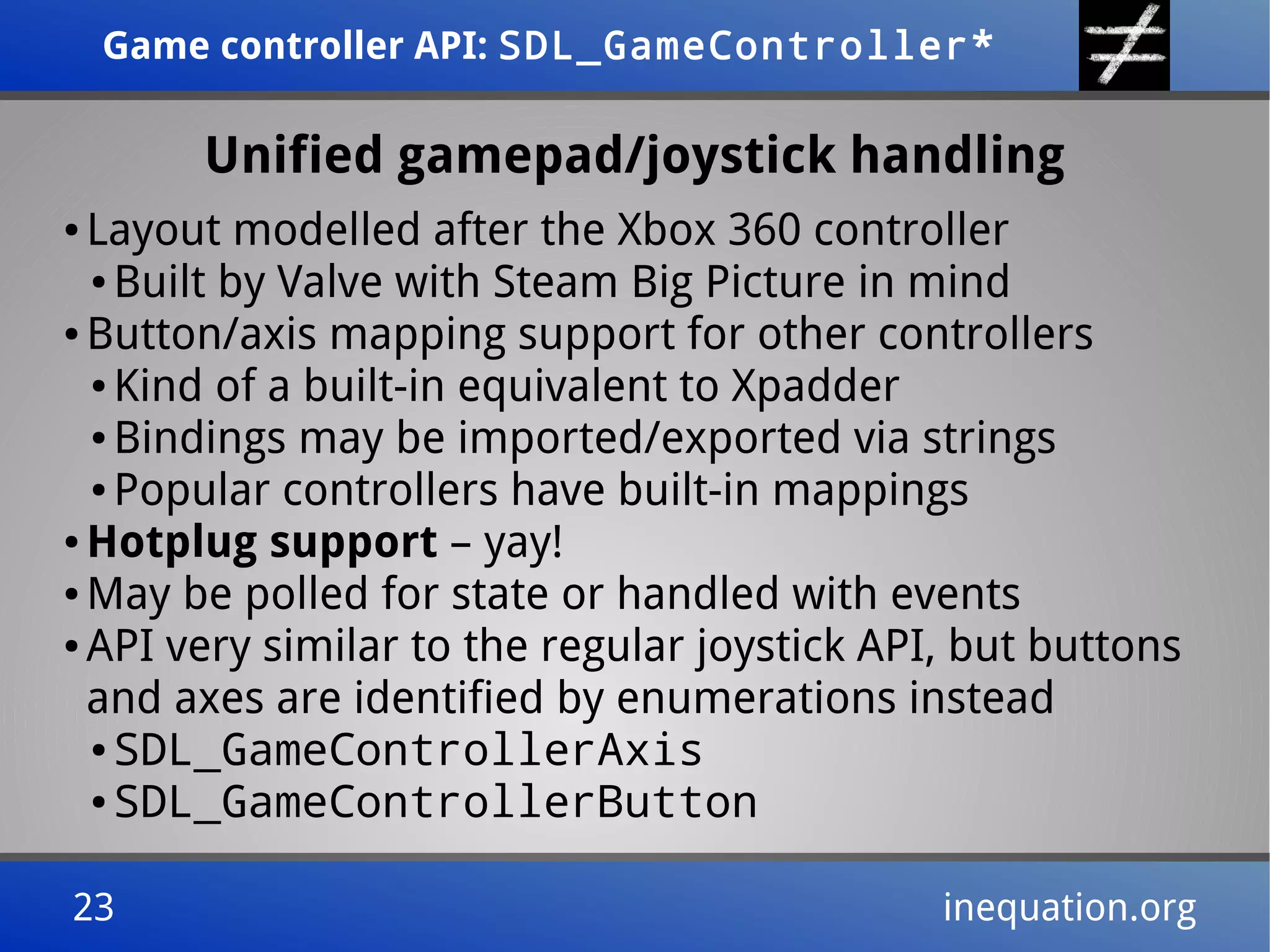 Game controller API: SDL_GameController*Game controller API: SDL_GameController*
23 inequation.org23 inequation.org
Unified gamepad/joystick handling
● Layout modelled after the Xbox 360 controller
● Built by Valve with Steam Big Picture in mind
● Button/axis mapping support for other controllers
● Kind of a built-in equivalent to Xpadder
● Bindings may be imported/exported via strings
● Popular controllers have built-in mappings
● Hotplug support – yay!
● May be polled for state or handled with events
● API very similar to the regular joystick API, but buttons
and axes are identified by enumerations instead
● SDL_GameControllerAxis
● SDL_GameControllerButton
 