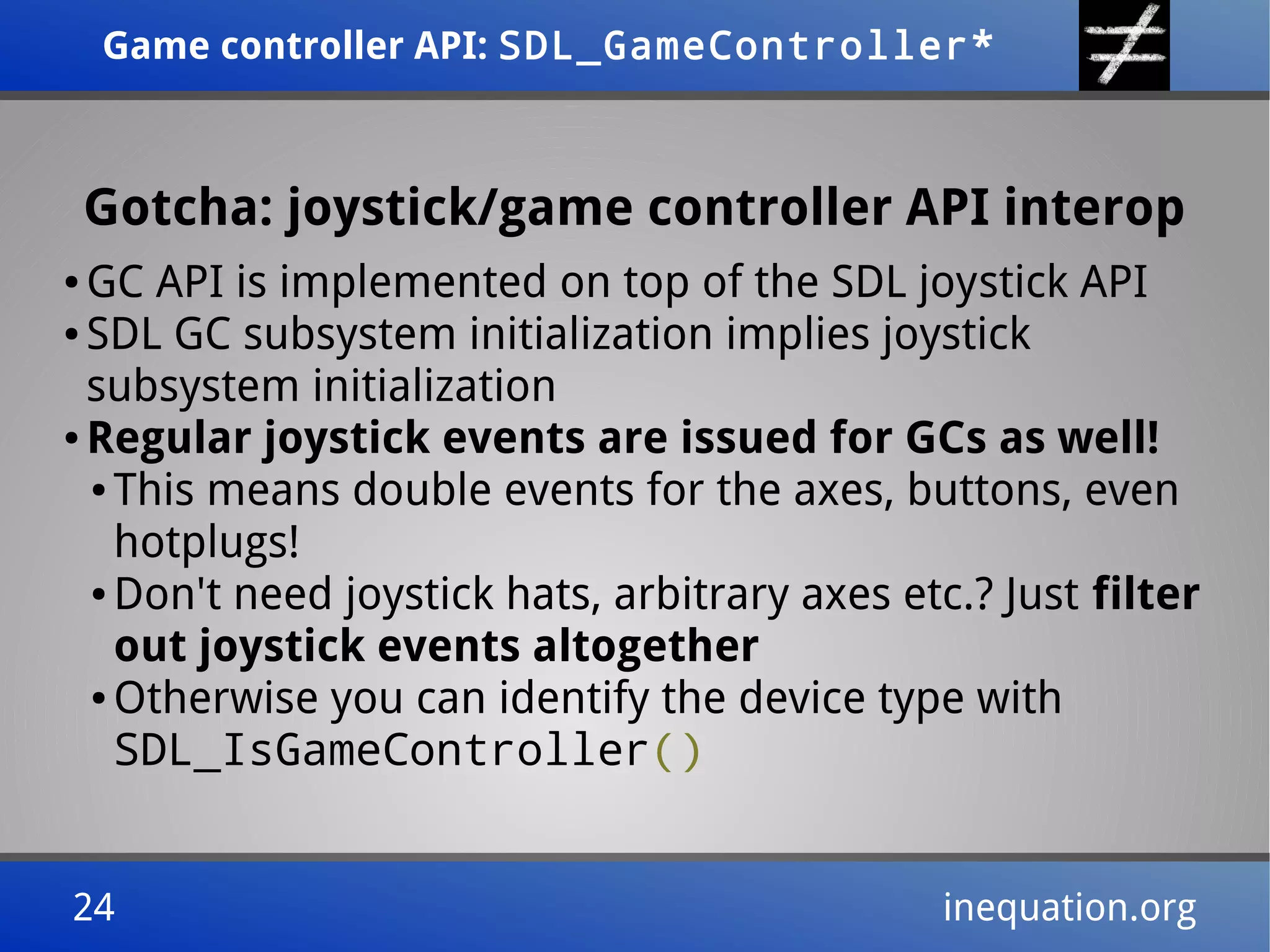Game controller API: SDL_GameController*Game controller API: SDL_GameController*
24 inequation.org24 inequation.org
Gotcha: joystick/game controller API interop
● GC API is implemented on top of the SDL joystick API
● SDL GC subsystem initialization implies joystick
subsystem initialization
● Regular joystick events are issued for GCs as well!
● This means double events for the axes, buttons, even
hotplugs!
● Don't need joystick hats, arbitrary axes etc.? Just filter
out joystick events altogether
● Otherwise you can identify the device type with
SDL_IsGameController()
 