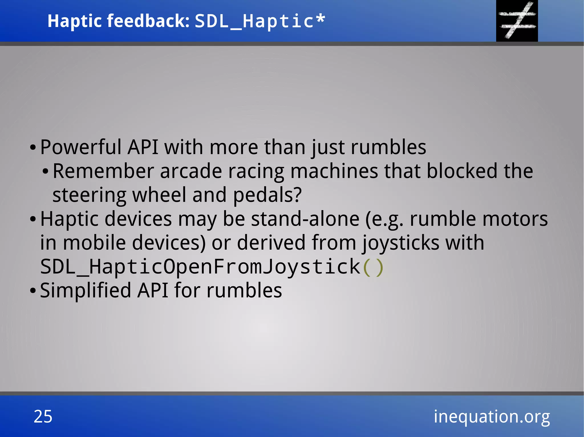Haptic feedback: SDL_Haptic*Haptic feedback: SDL_Haptic*
25 inequation.org25 inequation.org
● Powerful API with more than just rumbles
● Remember arcade racing machines that blocked the
steering wheel and pedals?
● Haptic devices may be stand-alone (e.g. rumble motors
in mobile devices) or derived from joysticks with
SDL_HapticOpenFromJoystick()
● Simplified API for rumbles
 