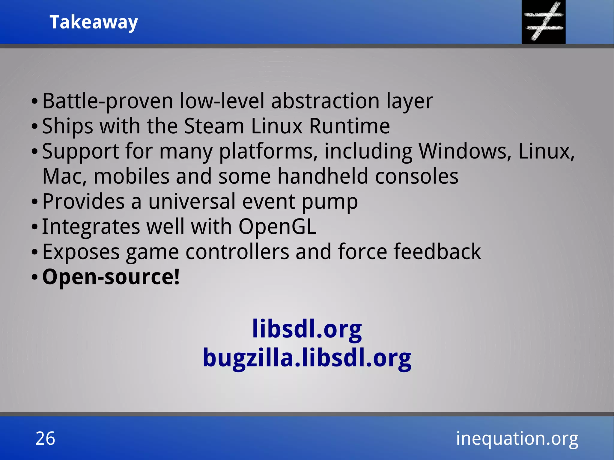 TakeawayTakeaway
26 inequation.org26 inequation.org
● Battle-proven low-level abstraction layer
● Ships with the Steam Linux Runtime
● Support for many platforms, including Windows, Linux,
Mac, mobiles and some handheld consoles
● Provides a universal event pump
● Integrates well with OpenGL
● Exposes game controllers and force feedback
● Open-source!
libsdl.org
bugzilla.libsdl.org
 