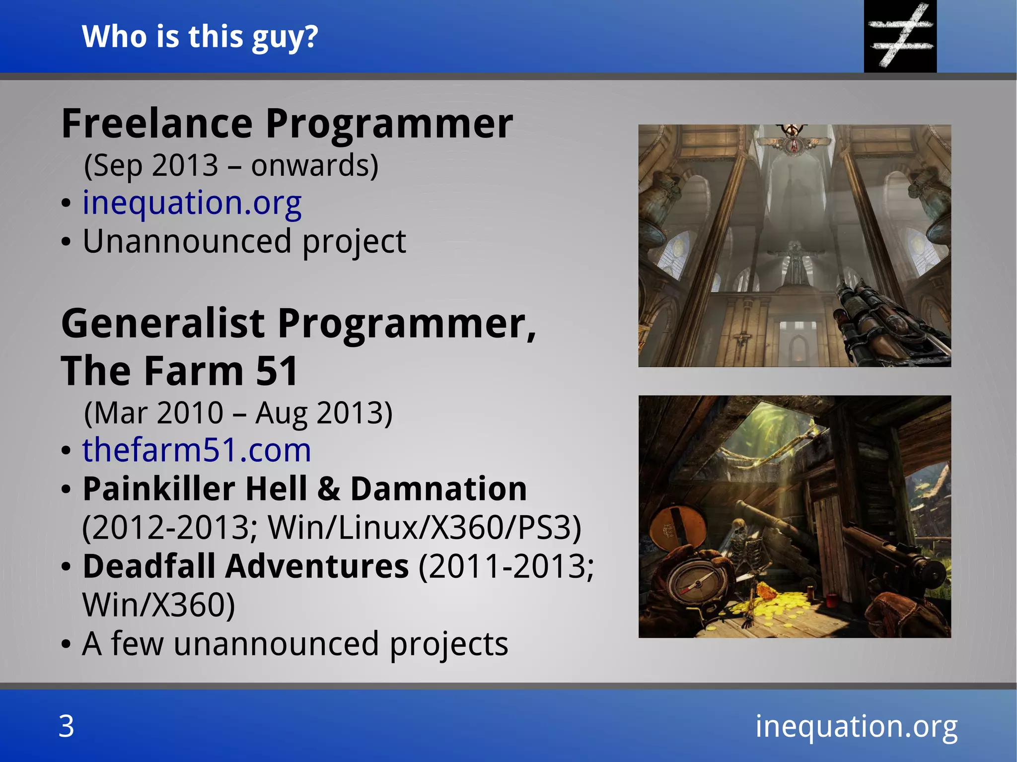 Who is this guy?Who is this guy?
3 inequation.org3 inequation.org
Freelance Programmer
(Sep 2013 – onwards)
● inequation.org
● Unannounced project
Generalist Programmer,
The Farm 51
(Mar 2010 – Aug 2013)
● thefarm51.com
● Painkiller Hell & Damnation
(2012-2013; Win/Linux/X360/PS3)
● Deadfall Adventures (2011-2013;
Win/X360)
● A few unannounced projects
 
