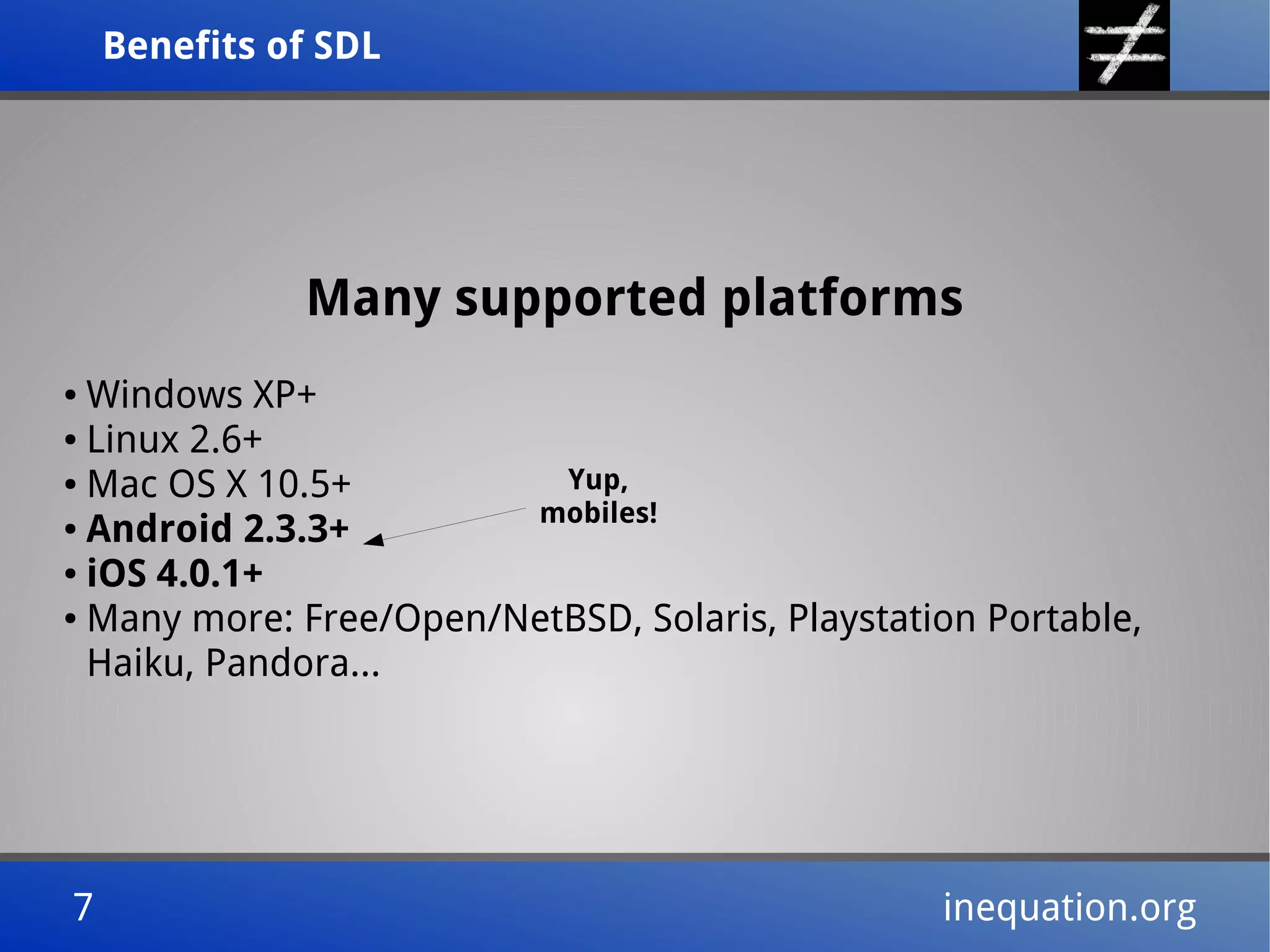 Benefits of SDLBenefits of SDL
7 inequation.org7 inequation.org
Many supported platforms
● Windows XP+
● Linux 2.6+
● Mac OS X 10.5+
● Android 2.3.3+
● iOS 4.0.1+
● Many more: Free/Open/NetBSD, Solaris, Playstation Portable,
Haiku, Pandora...
Yup,
mobiles!
 