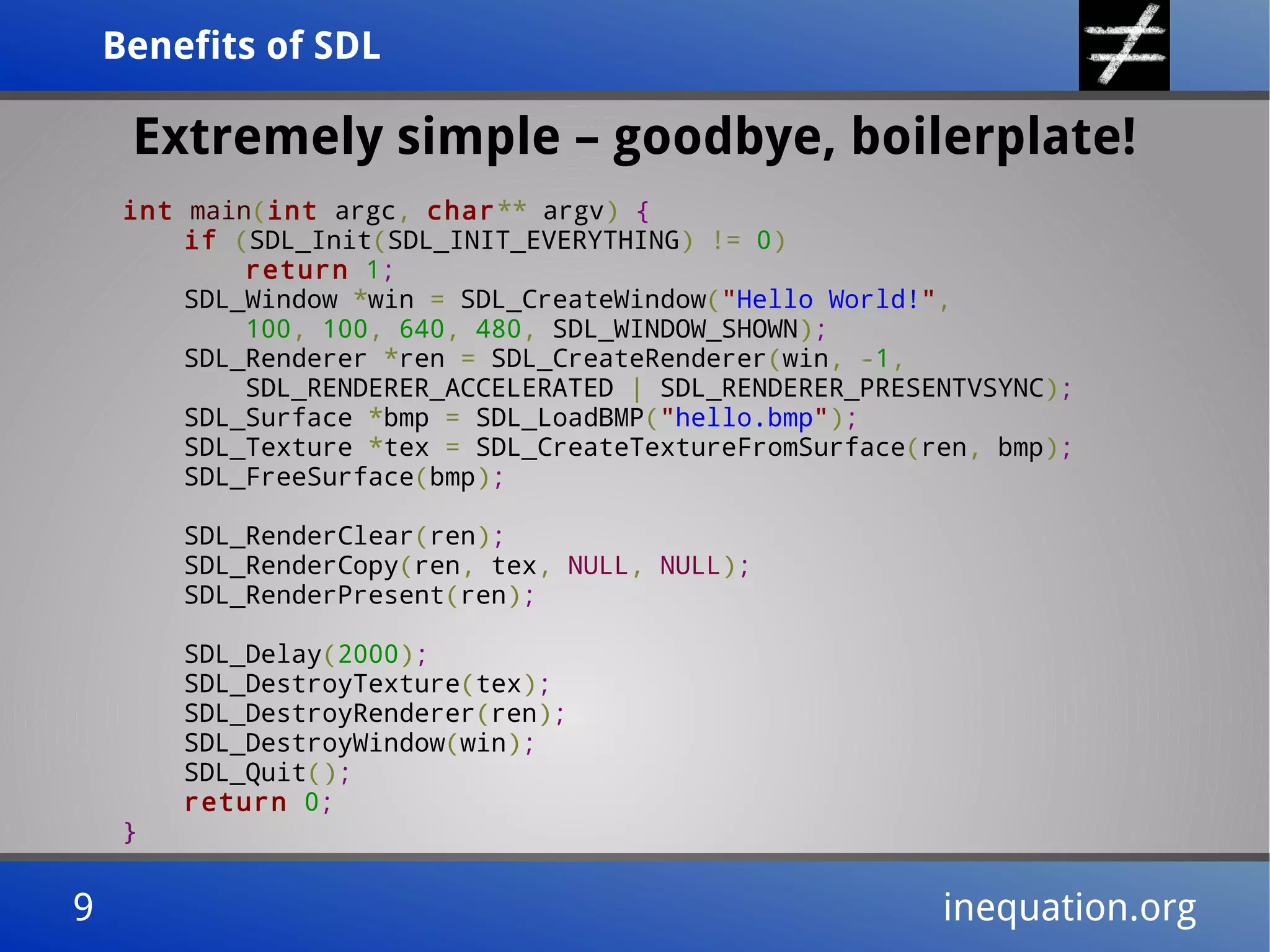 Benefits of SDLBenefits of SDL
9 inequation.org9 inequation.org
Extremely simple – goodbye, boilerplate!
int main(int argc, char** argv) {
if (SDL_Init(SDL_INIT_EVERYTHING) != 0)
return 1;
SDL_Window *win = SDL_CreateWindow("Hello World!",
100, 100, 640, 480, SDL_WINDOW_SHOWN);
SDL_Renderer *ren = SDL_CreateRenderer(win, -1,
SDL_RENDERER_ACCELERATED | SDL_RENDERER_PRESENTVSYNC);
SDL_Surface *bmp = SDL_LoadBMP("hello.bmp");
SDL_Texture *tex = SDL_CreateTextureFromSurface(ren, bmp);
SDL_FreeSurface(bmp);
SDL_RenderClear(ren);
SDL_RenderCopy(ren, tex, NULL, NULL);
SDL_RenderPresent(ren);
SDL_Delay(2000);
SDL_DestroyTexture(tex);
SDL_DestroyRenderer(ren);
SDL_DestroyWindow(win);
SDL_Quit();
return 0;
}
 