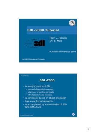 6'/7XWRULDO

                                         Prof. J. Fischer
                                         Dr. E. Holz



                                         Humboldt-Universität zu Berlin


     SAM 2000 Workshop Grenoble




 SAM 2000, Grenoble




                                   6'/
       • is a major revision of SDL
              – removal of outdated concepts
              – alignment of existing concepts
              – introduction of new concepts
       • is completely based on object-orientation
       • has a new formal semantics
       • is accompanied by a new standard Z.109
         SDL-UML-Profil


                                                                   2
© Humboldt-Universität zu Berlin




                                                                          1
 