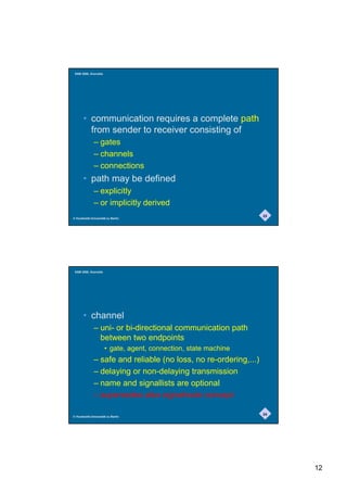 SAM 2000, Grenoble




       • communication requires a complete path
         from sender to receiver consisting of
              – gates
              – channels
              – connections
       • path may be defined
              – explicitly
              – or implicitly derived
                                                                  23
© Humboldt-Universität zu Berlin




 SAM 2000, Grenoble




       • channel
              – uni- or bi-directional communication path
                between two endpoints
                      • gate, agent, connection, state machine
              – safe and reliable (no loss, no re-ordering,...)
              – delaying or non-delaying transmission
              – name and signallists are optional
              – supersedes also signalroute concept

                                                                  24
© Humboldt-Universität zu Berlin




                                                                       12
 