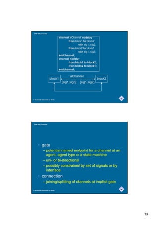 SAM 2000, Grenoble


                                   channel aChannel nodelay
                                         from block1 to block2
                                                 with sig1, sig2;
                                         from block2 to block1
                                                 with sig1, sig3;
                                   endchannel;
                                   channel nodelay
                                         from block1 to block2;
                                         from block2 to block1;
                                   endchannel;

                                           aChannel
                        block1                                      block2
                                     [sig1,sig3]   [sig1,sig2]



                                                                             25
© Humboldt-Universität zu Berlin




 SAM 2000, Grenoble




       • gate
              – potential named endpoint for a channel at an
                agent, agent type or a state machine
              – uni- or bi-directional
              – possibly constrained by set of signals or by
                interface
       • connection
              – joining/splitting of channels at implicit gate
                                                                             26
© Humboldt-Universität zu Berlin




                                                                                  13
 