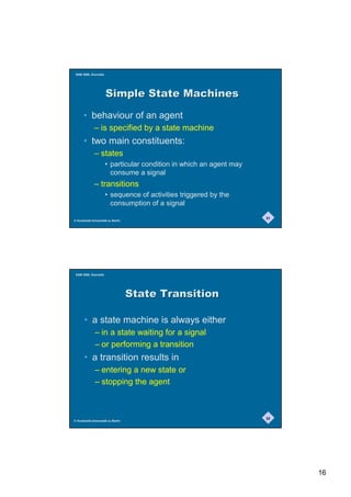 SAM 2000, Grenoble




                      6LPSOH6WDWH0DFKLQHV

      • behaviour of an agent
              – is specified by a state machine
      • two main constituents:
              – states
                      • particular condition in which an agent may
                        consume a signal
              – transitions
                      • sequence of activities triggered by the
                        consumption of a signal
                                                                     31
© Humboldt-Universität zu Berlin




 SAM 2000, Grenoble




                                   6WDWH7UDQVLWLRQ

       • a state machine is always either
              – in a state waiting for a signal
              – or performing a transition
       • a transition results in
              – entering a new state or
              – stopping the agent



                                                                     32
© Humboldt-Universität zu Berlin




                                                                          16
 