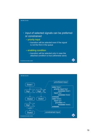 SAM 2000, Grenoble




       • input of selected signals can be preferred
         or constrained
              – priority input
                      • transition will be selected even if the signal
                        is not the first in the queue

              – enabling condition
                      • transition will be selected only in case the
                        attached condition is true (otherwise save)

                                                                                37
© Humboldt-Universität zu Berlin




 SAM 2000, Grenoble




                                                       prioritized input
                State1
                                                    state State1;
                                                      priority input Sig2;
               Sig1                Sig2                     nextstate State1;
                                                      input Sig1;
                                                            nextstate State2
                                                    endstate;
                 State2             State1          state State2;
                                                      input sig1;
                                                        provided x5
               Sig1                                         nextstate State2;
                                                    endstate;
                    x5

                 State2                      constrained input
                                                                                38
© Humboldt-Universität zu Berlin




                                                                                     19
 