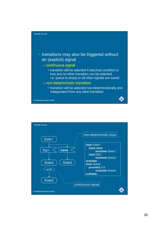 SAM 2000, Grenoble




       • transitions may also be triggered without
         an (explicit) signal
              – continuous signal
                      • transition will be selected if attached condition is
                        true and no other transition can be selected
                        i.e. queue is empty or all other signals are saved
              – non-deterministic transition
                      • transition will be selected non-deterministically and
                        independent from any other transition

                                                                                39
© Humboldt-Universität zu Berlin




 SAM 2000, Grenoble




                                                   non-deterministic input
               State1
                                                    state State1;
                                                      input none;
              Sig1                 none                     nextstate State1;
                                                      input Sig1;
                                                            nextstate State2;
                                                    endstate;
                State2              State3          state State2;
                                                      provided x5
                   x5                                      nextstate State2;
                                                    endstate;

                State2
                                             continuous signal
                                                                                40
© Humboldt-Universität zu Berlin




                                                                                     20
 