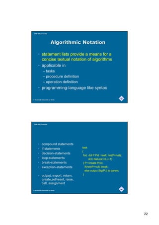 SAM 2000, Grenoble




                          $OJRULWKPLF1RWDWLRQ

       • statement lists provide a means for a
         concise textual notation of algorithms
       • applicable in
              – tasks
              – procedure definition
              – operation definition
       • programming-language like syntax

                                                                          43
© Humboldt-Universität zu Berlin




 SAM 2000, Grenoble




       •    compound statements
       •    if-statements              task
                                       {
       •    decision-statements
                                        for( dcl P Pid :=self, not(P=null);
       •    loop-statements                   dcl i Natural:=0,,i+1)
       •    break-statements            { P:=create Proc;
       •    exception-statements          if(newP=null) break;
                                          else output Sig(P,i) to parent;
       • output, export, return,        }
         create,set/reset, raise,
         call, assignment
                                                                          44
© Humboldt-Universität zu Berlin




                                                                               22
 