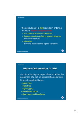 SAM 2000, Grenoble




       • the execution of a stop results in entering
         a special implicit stopping-state
              – no further execution of transitions
              – if agent contains no further agent instances,
                it will cease to exist
              – otherwise
                it will the access to the agents variables


                                                                49
© Humboldt-Universität zu Berlin




 SAM 2000, Grenoble




                2EMHFW2ULHQWDWLRQLQ6'/

   • structural typing concepts allow to define the
     properties of a set of specification elements
   • kinds of structural types
          – agent type
          – state type
          – signal (type)
          – procedures (type)
          – data types and interfaces
                                                                50
© Humboldt-Universität zu Berlin




                                                                     25
 