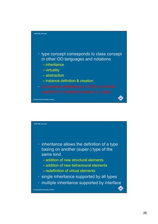 SAM 2000, Grenoble




       • type concept corresponds to class concept
         in other OO languages and notations
              – inheritance
              – virtuality
              – abstraction
              – instance definition  creation
       • all instance definitions in SDL are either
         explicitly or implicitly based on a type
                                                       51
© Humboldt-Universität zu Berlin




 SAM 2000, Grenoble




       • inheritance allows the definition of a type
         basing on another (super-) type of the
         same kind
              – addition of new structural elements
              – addition of new behavioural elements
              – redefinition of virtual elements
       • single inheritance supported by all types
       • multiple inheritance supported by interface
                                                       52
© Humboldt-Universität zu Berlin




                                                            26
 