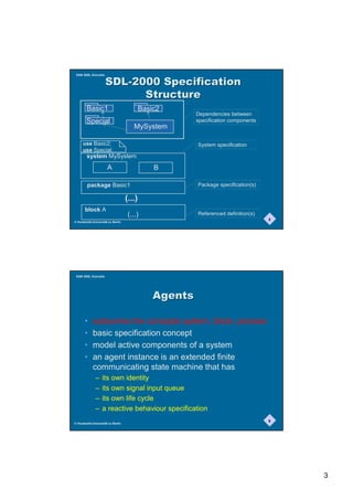 SAM 2000, Grenoble


                      6'/6SHFLILFDWLRQ
                            6WUXFWXUH
        Basic1                             Basic2
                                                        Dependencies between
        Special                                         specification components
                                       MySystem

     use Basic2;                                        System specification
     use Special;
        system MySystem
                      A                        B

        package Basic1                                  Package specification(s)

                                   (...)
       block A
                                    (...)               Referenced definition(s)
                                                                                   5
© Humboldt-Universität zu Berlin




 SAM 2000, Grenoble




                                               $JHQWV

       •    subsumes the concepts system, block, process
       •    basic specification concept
       •    model active components of a system
       •    an agent instance is an extended finite
            communicating state machine that has
              –    its own identity
              –    its own signal input queue
              –    its own life cycle
              –    a reactive behaviour specification
                                                                                   6
© Humboldt-Universität zu Berlin




                                                                                       3
 