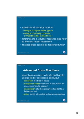 SAM 2000, Grenoble




       • redefinition/finalisation must be
              – subtype of original virtual type or
              – subtype of virtuality constraint
                ( virtual block type B atleast Base )
       • references to a virtual or redefined type refer
         to the most recent redefinition
       • finalised types can not be redefined further


                                                              63
© Humboldt-Universität zu Berlin




 SAM 2000, Grenoble




               $GYDQFHG6WDWH0DFKLQHV
       • exceptions are used to denote and handle
         unexpected or exceptional behaviour
              – exception: the type of cause
              – exception handler:behaviour to occur after an
                exception (handle-clauses)
              – onexception: attaches exception handler to a
                behaviour unit
              – raise: forces a transition to throw an exception

                                                              64
© Humboldt-Universität zu Berlin




                                                                   32
 