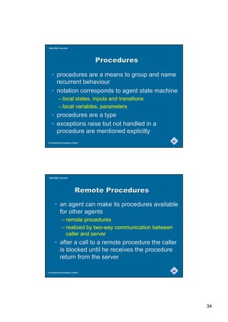 SAM 2000, Grenoble




                                   3URFHGXUHV

   • procedures are a means to group and name
     recurrent behaviour
   • notation corresponds to agent state machine
           – local states, inputs and transitions
           – local variables, parameters
   • procedures are a type
   • exceptions raise but not handled in a
     procedure are mentioned explicitly
                                                            67
© Humboldt-Universität zu Berlin




 SAM 2000, Grenoble




                            5HPRWH3URFHGXUHV
       • an agent can make its procedures available
         for other agents
              – remote procedures
              – realized by two-way communication between
                caller and server
       • after a call to a remote procedure the caller
         is blocked until he receives the procedure
         return from the server

                                                            68
© Humboldt-Universität zu Berlin




                                                                 34
 
