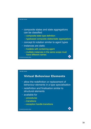 SAM 2000, Grenoble




       • composite states and state aggregations
         can be classified
              – composite state type definition
              – typebased composite states/state aggregations
       • concept  notation similar to agent types
       • instances are static
              – livedie with containing agent
              – multiple instances in the same scope must
                have different names
                                                            77
© Humboldt-Universität zu Berlin




 SAM 2000, Grenoble




             9LUWXDO%HKDYLRXU(OHPHQWV
       • allow the redefinition or replacement of
         behaviour elements in a type specialisation
       • redefinition and finalisation similar to
         structural elements
       • available for
              – procedures
              – transitions
              – exception handle transitions
                                                            78
© Humboldt-Universität zu Berlin




                                                                 39
 