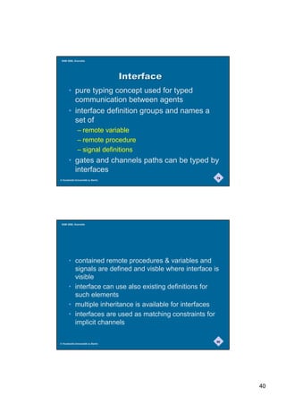 SAM 2000, Grenoble




                                   ,QWHUIDFH
       • pure typing concept used for typed
         communication between agents
       • interface definition groups and names a
         set of
              – remote variable
              – remote procedure
              – signal definitions
       • gates and channels paths can be typed by
         interfaces
                                                         79
© Humboldt-Universität zu Berlin




 SAM 2000, Grenoble




       • contained remote procedures  variables and
         signals are defined and visble where interface is
         visible
       • interface can use also existing definitions for
         such elements
       • multiple inheritance is available for interfaces
       • interfaces are used as matching constraints for
         implicit channels

                                                         80
© Humboldt-Universität zu Berlin




                                                              40
 