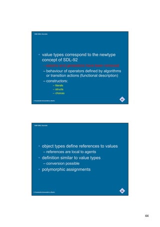 SAM 2000, Grenoble




       • value types correspond to the newtype
         concept of SDL-92
              – axioms and generators have been removed
              – behaviour of operators defined by algorithms
                or transition actions (functional description)
              – constructors:
                             – literals
                             – structs
                             – choices

                                                                 87
© Humboldt-Universität zu Berlin




 SAM 2000, Grenoble




       • object types define references to values
              – references are local to agents
       • definition similar to value types
              – conversion possible
       • polymorphic assignments



                                                                 88
© Humboldt-Universität zu Berlin




                                                                      44
 