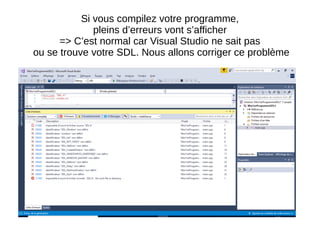 Si vous compilez votre programme,
pleins d’erreurs vont s’afficher
=> C’est normal car Visual Studio ne sait pas
ou se trouve votre SDL. Nous allons corriger ce problème
 