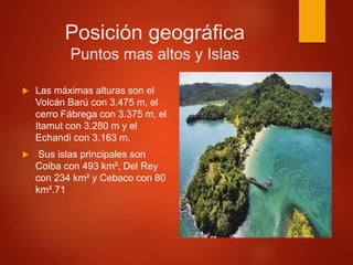 Posición geográfica
Puntos mas altos y Islas
 Las máximas alturas son el
Volcán Barú con 3.475 m, el
cerro Fábrega con 3.375 m, el
Itamut con 3.280 m y el
Echandi con 3.163 m.
 Sus islas principales son
Coiba con 493 km², Del Rey
con 234 km² y Cebaco con 80
km².71
 