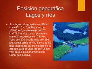 Posición geográfica
Lagos y ríos
 Los lagos más grandes son Gatún
con 423,15 km², el Bayano con
185,43 km², y el Alajuela con 57
km².72 Sus ríos más importantes
son el Chucunaque con 231 km,
Tuira con 230 km, Bayano con 206
km, Santa María con 173 km y su río
más importante por su impacto en la
economía es el Chagres de 125 km,
vital para el funcionamiento del
Canal de Panamá.
 