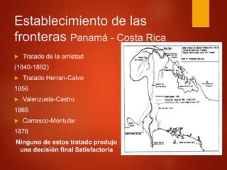 Establecimiento de las
fronteras Panamá - Costa Rica
 Tratado de la amistad
(1840-1882)
 Tratado Herran-Calvo
1856
 Valenzuela-Castro
1865
 Carrasco-Montufar
1876
Ninguno de estos tratado produjo
una decisión final Satisfactoria
 