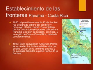 Establecimiento de las
fronteras Panamá - Costa Rica
 1890: el presidente francés Emile Loubet
fue designado árbitro del conflicto y
promulgo el fallo Loubet. Fue objetado
por los costarricenses porque concedía a
Panamá la región de Sixaola, con ticos, y
la región de Coto a Costa Rica, habitada
con panameños.
 1910: En la convención Anderson Porras
se acuerdan los limites establecidos por
el fallo Loubet en la vertiente pacifica y
se acuerda delimitar la parte Caribe de la
frontera.
 
