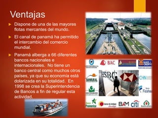 Ventajas
 Dispone de una de las mayores
flotas mercantes del mundo.
 El canal de panamá ha permitido
el intercambio del comercio
mundial.
 Panamá alberga a 66 diferentes
bancos nacionales e
internacionales. No tiene un
banco central como muchos otros
países, ya que su economía está
dolarizada en su totalidad. En
1998 se crea la Superintendencia
de Bancos a fin de regular esta
actividad.
 