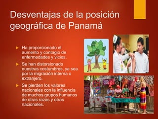 Desventajas de la posición
geográfica de Panamá
 Ha proporcionado el
aumento y contagio de
enfermedades y vicios.
 Se han distorsionado
nuestras costumbres, ya sea
por la migración interna o
extranjero.
 Se pierden los valores
nacionales con la influencia
de muchos grupos humanos
de otras razas y otras
nacionales.
 