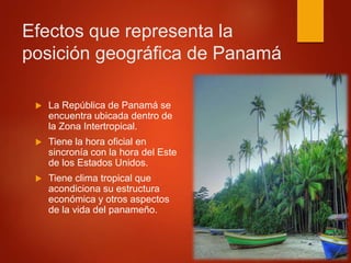 Efectos que representa la
posición geográfica de Panamá
 La República de Panamá se
encuentra ubicada dentro de
la Zona Intertropical.
 Tiene la hora oficial en
sincronía con la hora del Este
de los Estados Unidos.
 Tiene clima tropical que
acondiciona su estructura
económica y otros aspectos
de la vida del panameño.
 