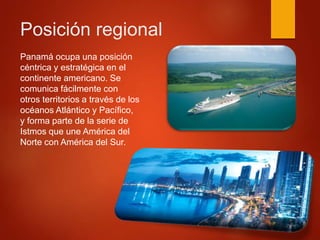 Posición regional
Panamá ocupa una posición
céntrica y estratégica en el
continente americano. Se
comunica fácilmente con
otros territorios a través de los
océanos Atlántico y Pacífico,
y forma parte de la serie de
Istmos que une América del
Norte con América del Sur.
 