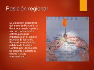 Posición regional
La ubicación geográfica
del istmo de Panamá ha
llevado a nuestros país a
ser uno de los puntos
estratégicos mas
importante en el ámbito
mundial. El Istmo de
Panamá es el diminuto
eslabón de América
Central, por donde ésta
se engarza y amarra al
bloque macizo
suramericano.
 