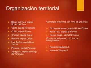 Organización territorial
 Bocas del Toro, capital
Bocas del Toro
 Coclé, capital Penonomé
 Colón, capital Colón
 Chiriquí, capital David
 Herrera, capital Chitré
 Los Santos, capital Las
Tablas
 Panamá, capital Panamá
 Veraguas, capital Santiago
de Veraguas
Comarcas Indígenas con nivel de provincia
 Emberá-Wounaan, capital Unión Chocó
 Kuna Yala, capital El Porveni
 Ngobe-Buglé, capital Chichica
Comarcas Indígenas con nivel de
corregimiento
 Kuna de Madugandí
 Kuna de Wargandí
 