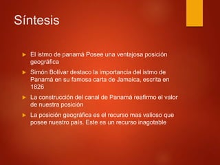 Síntesis
 El istmo de panamá Posee una ventajosa posición
geográfica
 Simón Bolívar destaco la importancia del istmo de
Panamá en su famosa carta de Jamaica, escrita en
1826
 La construcción del canal de Panamá reafirmo el valor
de nuestra posición
 La posición geográfica es el recurso mas valioso que
posee nuestro país. Este es un recurso inagotable
 