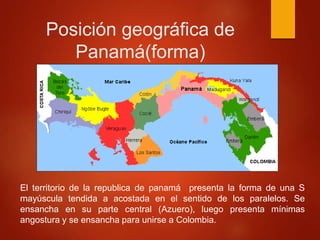 Posición geográfica de
Panamá(forma)
El territorio de la republica de panamá presenta la forma de una S
mayúscula tendida a acostada en el sentido de los paralelos. Se
ensancha en su parte central (Azuero), luego presenta mínimas
angostura y se ensancha para unirse a Colombia.
 